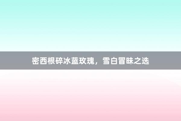 密西根碎冰蓝玫瑰，雪白冒昧之选