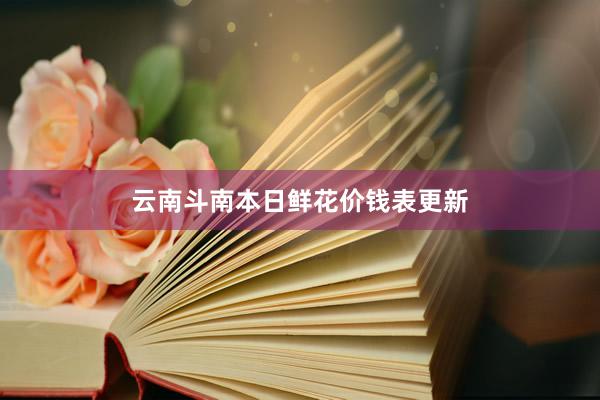 云南斗南本日鲜花价钱表更新
