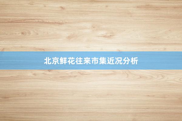 北京鲜花往来市集近况分析